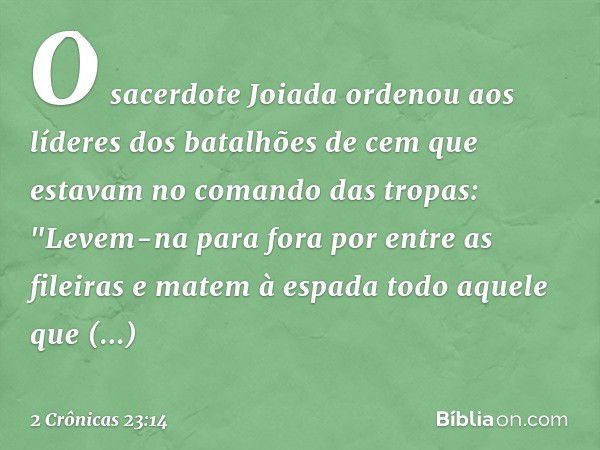 O sacerdote Joiada ordenou aos líderes dos batalhões de cem que estavam no comando das tropas: "Levem-na para fora por entre as fileiras e matem à espada todo a