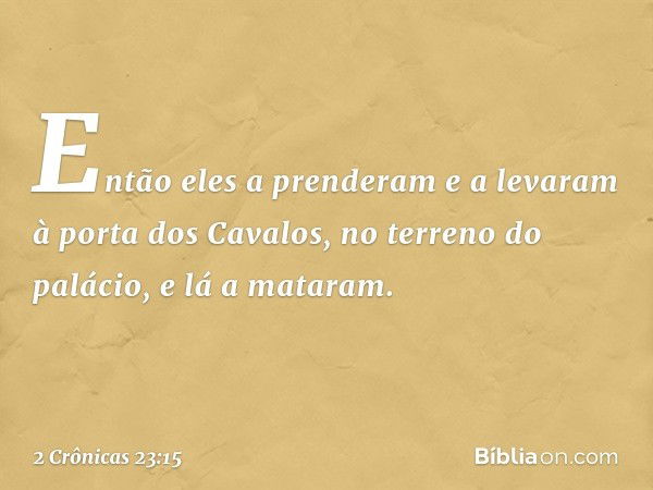 Então eles a pren­deram e ­a levaram à porta dos Cavalos, no terreno do palácio, e lá a mataram. -- 2 Crônicas 23:15