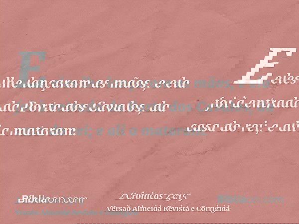 E eles lhe lançaram as mãos, e ela foi à entrada da Porta dos Cavalos, da casa do rei; e ali a mataram.