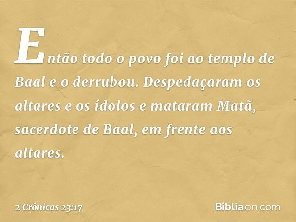 En­tão todo o povo foi ao templo de Baal e o derrubou. Despedaçaram os altares e os ídolos e mataram Matã, sacerdote de Baal, em frente aos altares. -- 2 Crônic