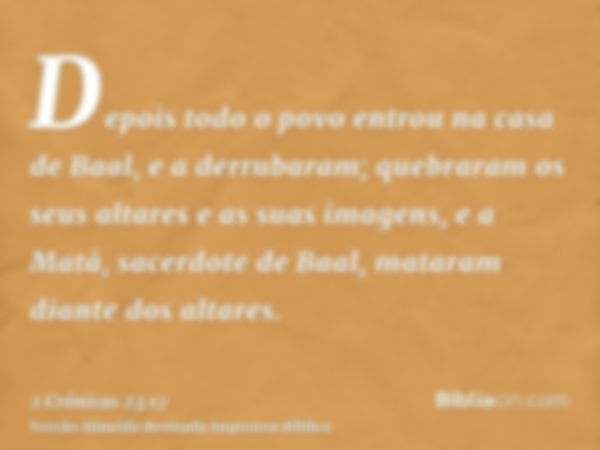 Depois todo o povo entrou na casa de Baal, e a derrubaram; quebraram os seus altares e as suas imagens, e a Matã, sacerdote de Baal, mataram diante dos altares.