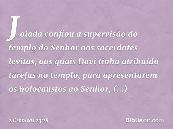 Joiada confiou a supervisão do templo do Senhor aos sacerdotes levitas, aos quais Davi tinha atribuído tarefas no templo, para apresentarem os holocaustos ao Se