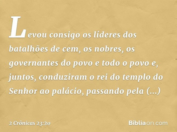 Levou consigo os líderes dos batalhões de cem, os nobres, os governantes do povo e todo o povo e, juntos, conduziram o rei do templo do Senhor ao palácio, passa