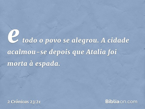 e todo o povo se alegrou. A cidade acalmou-se depois que Atalia foi morta à espada. -- 2 Crônicas 23:21