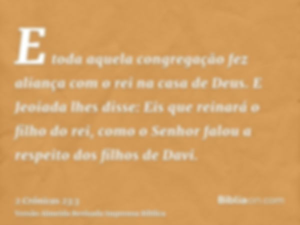 E toda aquela congregação fez aliança com o rei na casa de Deus. E Jeoiada lhes disse: Eis que reinará o filho do rei, como o Senhor falou a respeito dos filhos