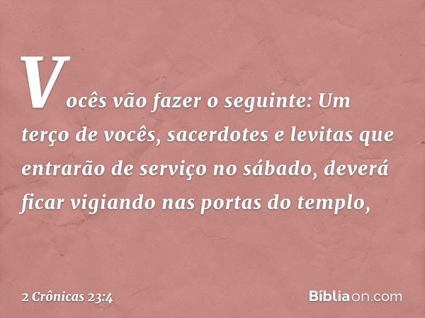 Vocês vão fazer o seguinte: Um terço de vocês, sacerdotes e levitas que entrarão de serviço no sábado, deverá ficar vigiando nas portas do templo, -- 2 Crônicas