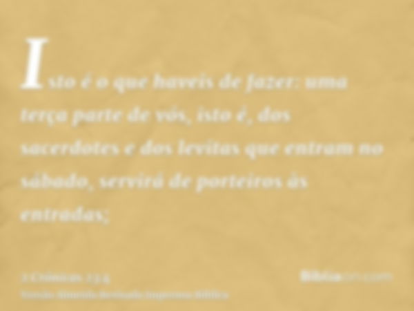 Isto é o que haveis de fazer: uma terça parte de vós, isto é, dos sacerdotes e dos levitas que entram no sábado, servirá de porteiros às entradas;