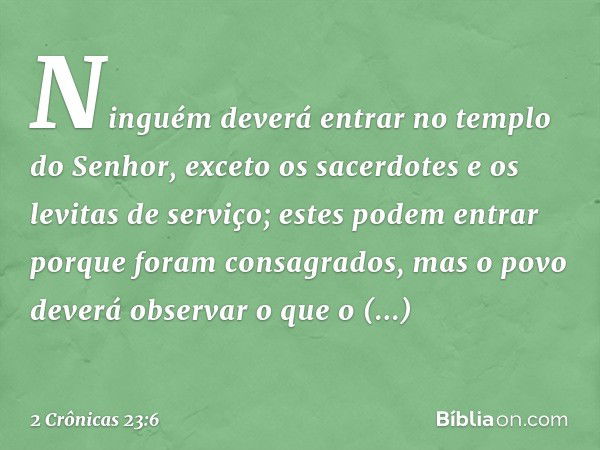 Ninguém deverá entrar no templo do Senhor, exceto os sacerdotes e os levitas de serviço; estes podem entrar porque foram con­sagrados, mas o povo deverá observa