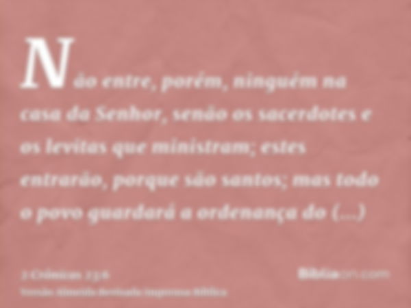 Não entre, porém, ninguém na casa da Senhor, senão os sacerdotes e os levitas que ministram; estes entrarão, porque são santos; mas todo o povo guardará a orden