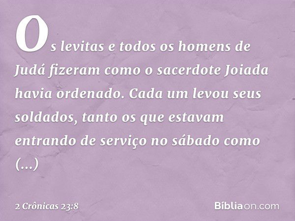 Os levitas e todos os homens de Judá fizeram como o sacerdote Joiada havia ordenado. Cada um levou seus soldados, tanto os que estavam entrando de serviço no sá