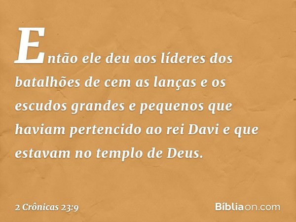 Então ele deu aos líderes dos batalhões de cem as lanças e os escudos grandes e pequenos que haviam pertencido ao rei Davi e que estavam no templo de Deus. -- 2