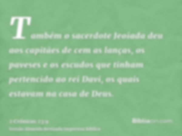 Também o sacerdote Jeoiada deu aos capitães de cem as lanças, os paveses e os escudos que tinham pertencido ao rei Davi, os quais estavam na casa de Deus.