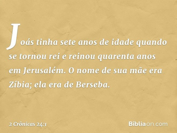 Joás tinha sete anos de idade quan­do se tornou rei e reinou quarenta anos em Jerusalém. O nome de sua mãe era Zíbia; ela era de Berseba. -- 2 Crônicas 24:1