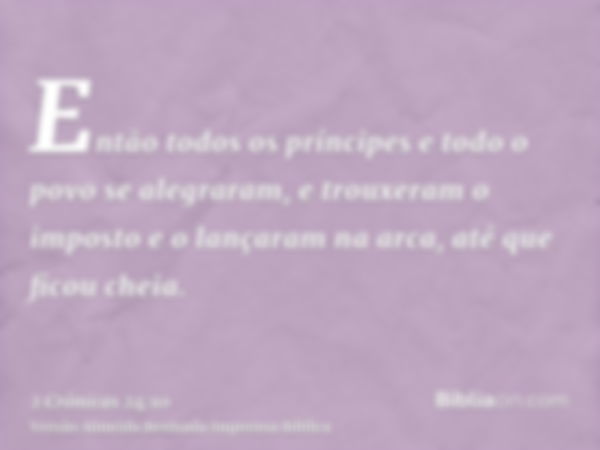 Então todos os príncipes e todo o povo se alegraram, e trouxeram o imposto e o lançaram na arca, até que ficou cheia.