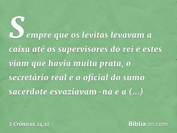 Sempre que os levitas levavam a caixa até os supervisores do rei e estes viam que havia muita ­prata, o secretário real e o oficial do sumo sacerdote esvaziavam