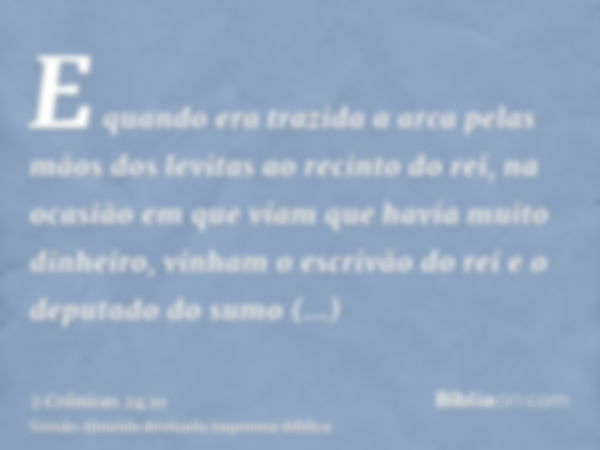 E quando era trazida a arca pelas mãos dos levitas ao recinto do rei, na ocasião em que viam que havia muito dinheiro, vinham o escrivão do rei e o deputado do 