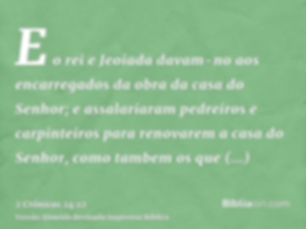 E o rei e Jeoiada davam-no aos encarregados da obra da casa do Senhor; e assalariaram pedreiros e carpinteiros para renovarem a casa do Senhor, como tambem os q