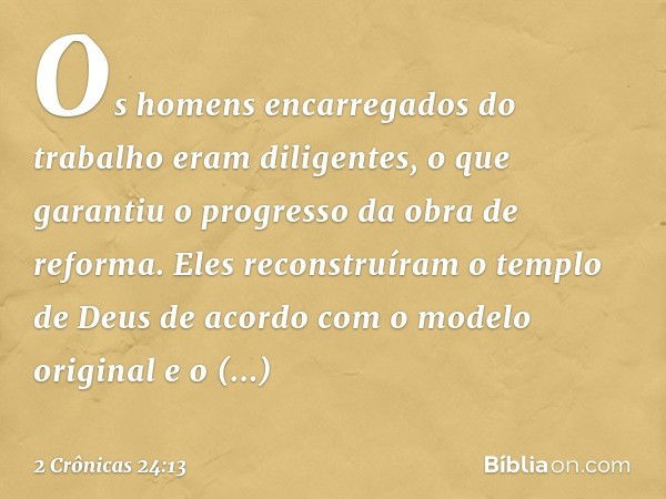 Os homens encarregados do trabalho eram diligentes, o que garantiu o progresso da obra de reforma. Eles reconstruíram o templo de Deus de acordo com o modelo or