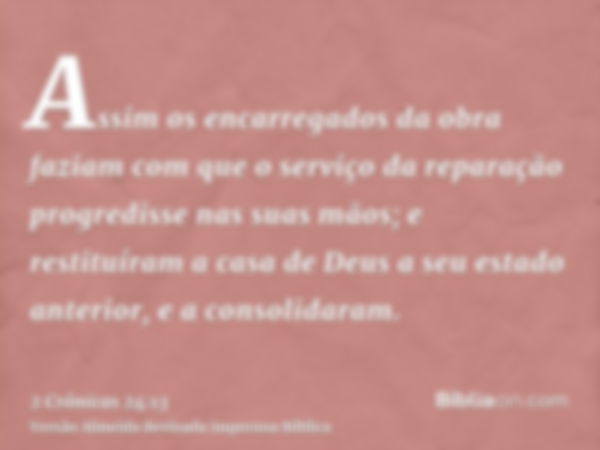 Assim os encarregados da obra faziam com que o serviço da reparação progredisse nas suas mãos; e restituíram a casa de Deus a seu estado anterior, e a consolida