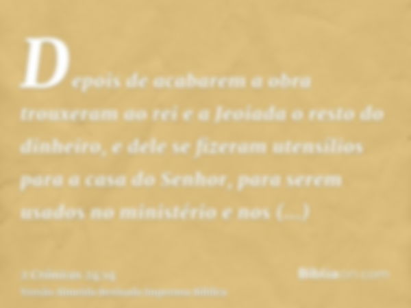 Depois de acabarem a obra trouxeram ao rei e a Jeoiada o resto do dinheiro, e dele se fizeram utensílios para a casa do Senhor, para serem usados no ministério 