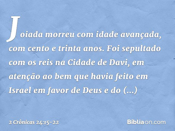 Joiada morreu com idade avançada, com cento e trinta anos. Foi sepultado com os reis na Cidade de Davi, em atenção ao bem que havia feito em Israel em favor de 