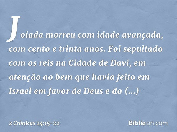 Joiada morreu com idade avançada, com cento e trinta anos. Foi sepultado com os reis na Cidade de Davi, em atenção ao bem que havia feito em Israel em favor de 