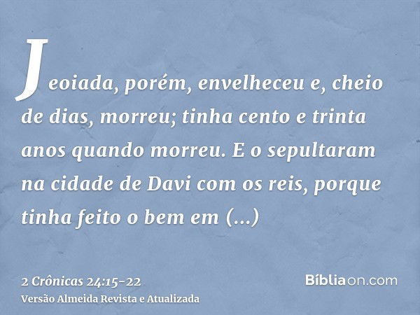 Jeoiada, porém, envelheceu e, cheio de dias, morreu; tinha cento e trinta anos quando morreu.E o sepultaram na cidade de Davi com os reis, porque tinha feito o 