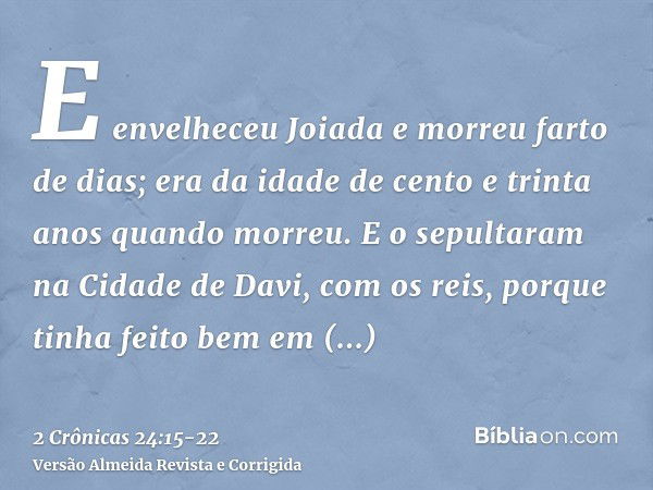 E envelheceu Joiada e morreu farto de dias; era da idade de cento e trinta anos quando morreu.E o sepultaram na Cidade de Davi, com os reis, porque tinha feito 