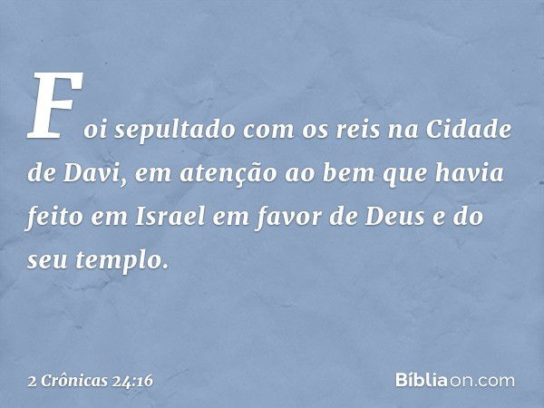 Foi sepultado com os reis na Cidade de Davi, em atenção ao bem que havia feito em Israel em favor de Deus e do seu templo. -- 2 Crônicas 24:16