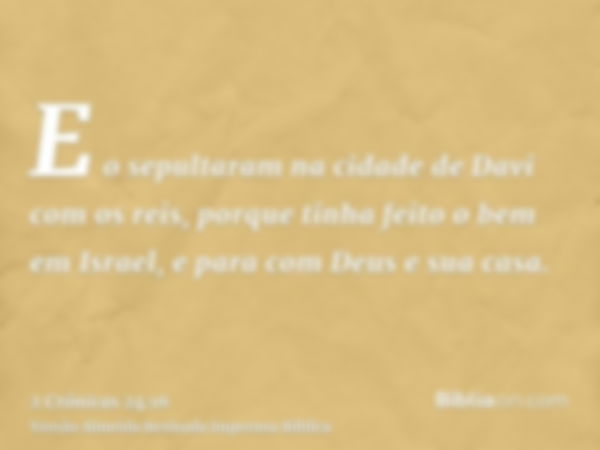 E o sepultaram na cidade de Davi com os reis, porque tinha feito o bem em Israel, e para com Deus e sua casa.