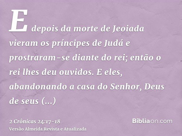 E depois da morte de Jeoiada vieram os príncipes de Judá e prostraram-se diante do rei; então o rei lhes deu ouvidos.E eles, abandonando a casa do Senhor, Deus 