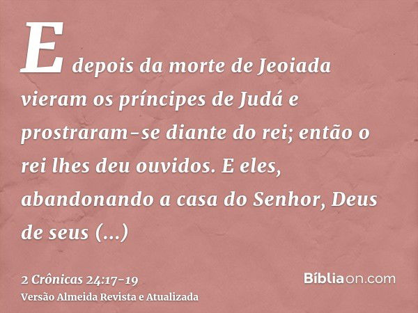 E depois da morte de Jeoiada vieram os príncipes de Judá e prostraram-se diante do rei; então o rei lhes deu ouvidos.E eles, abandonando a casa do Senhor, Deus 