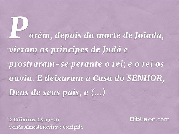 Porém, depois da morte de Joiada, vieram os príncipes de Judá e prostraram-se perante o rei; e o rei os ouviu.E deixaram a Casa do SENHOR, Deus de seus pais, e 