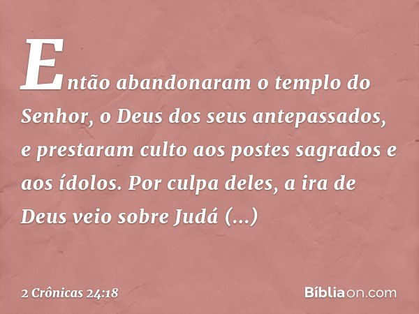 Então abandonaram o tem­plo do Senhor, o Deus dos seus antepassados, e pres­taram culto aos pos­tes sagrados e aos ídolos. Por culpa deles, a ira de Deus veio s