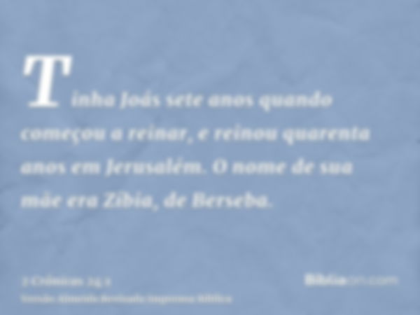 Tinha Joás sete anos quando começou a reinar, e reinou quarenta anos em Jerusalém. O nome de sua mãe era Zíbia, de Berseba.