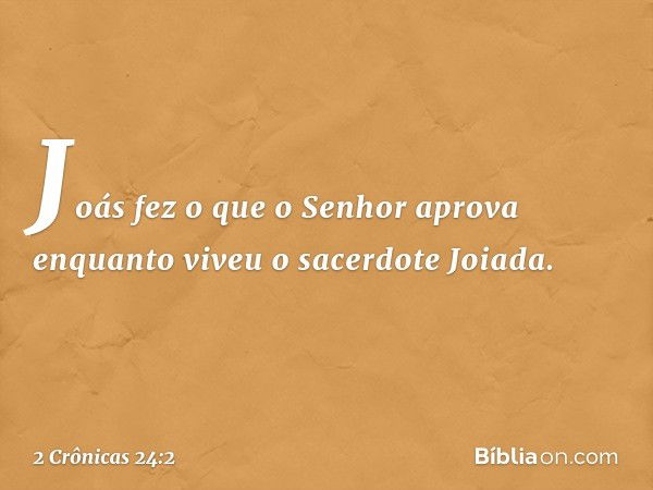 Joás fez o que o Senhor apro­va enquanto viveu o sacerdote Joiada. -- 2 Crônicas 24:2