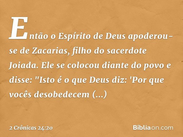 Então o Espírito de Deus apoderou-se de Za­carias, filho do sacerdote Joiada. Ele se colocou diante do povo e disse: "Isto é o que Deus diz: 'Por que vocês deso