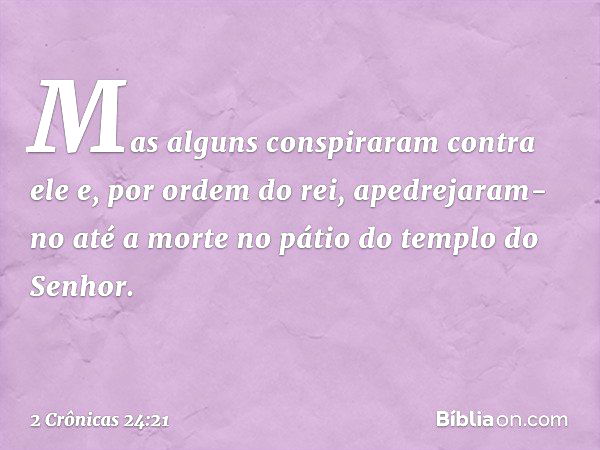 Mas alguns conspiraram contra ele e, por ordem do rei, apedrejaram-no até a morte no pátio do templo do Senhor. -- 2 Crônicas 24:21