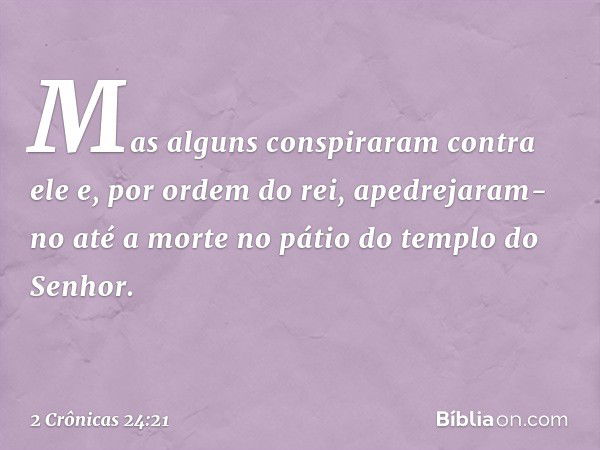 Mas alguns conspiraram contra ele e, por ordem do rei, apedrejaram-no até a morte no pátio do templo do Senhor. -- 2 Crônicas 24:21