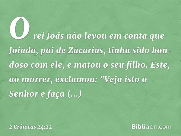 O rei Joás não levou em conta que Joiada, pai de Zacarias, tinha sido bon­doso com ele, e matou o seu filho. Este, ao ­mor­rer, exclamou: "Veja isto o Senhor e 