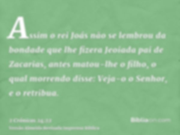 Assim o rei Joás não se lembrou da bondade que lhe fizera Jeoiada pai de Zacarias, antes matou-lhe o filho, o qual morrendo disse: Veja-o o Senhor, e o retribua