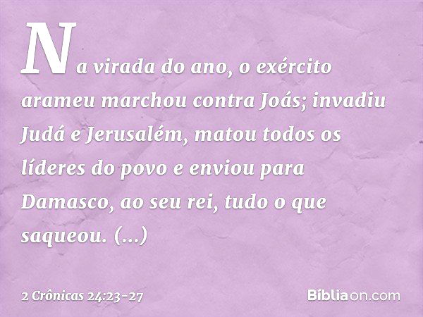 Na virada do ano, o exército arameu marchou contra Joás; invadiu Judá e Jerusalém, matou todos os líderes do povo e enviou para Damasco, ao seu rei, tudo o que 