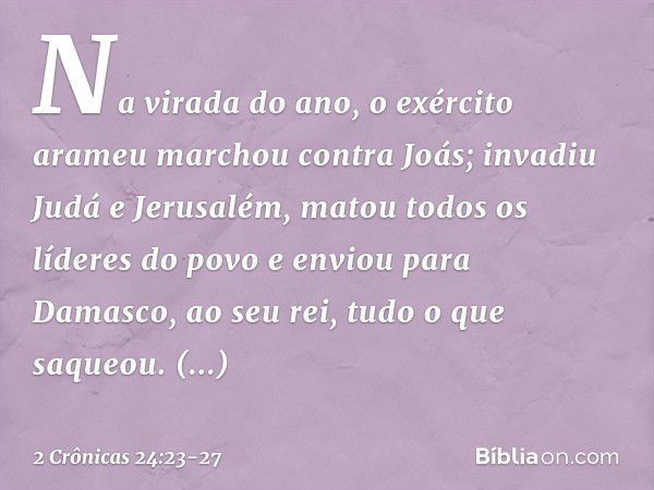 Na virada do ano, o exército arameu marchou contra Joás; invadiu Judá e Jerusalém, matou todos os líderes do povo e enviou para Damasco, ao seu rei, tudo o que 