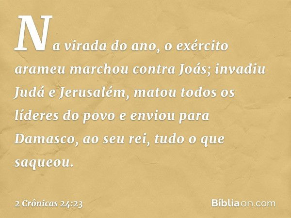 Na virada do ano, o exército arameu marchou contra Joás; invadiu Judá e Jerusalém, matou todos os líderes do povo e enviou para Damasco, ao seu rei, tudo o que 