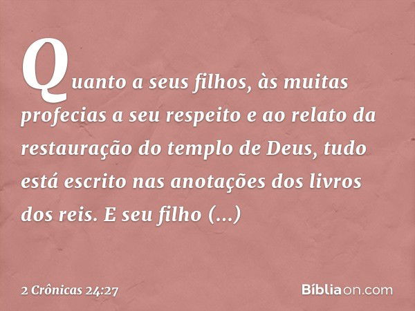 Quanto a seus filhos, às muitas profecias a seu respeito e ao relato da restauração do templo de Deus, tudo está escrito nas ano­tações dos livros dos reis. E s