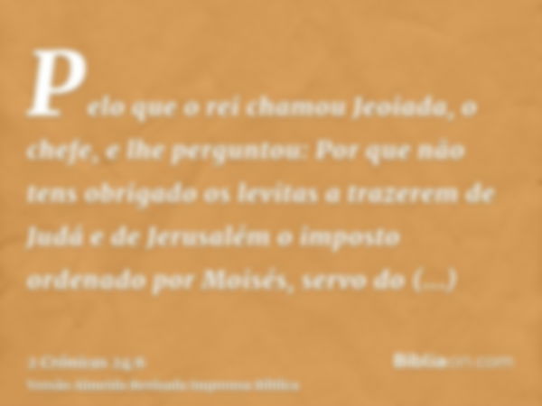 Pelo que o rei chamou Jeoiada, o chefe, e lhe perguntou: Por que não tens obrigado os levitas a trazerem de Judá e de Jerusalém o imposto ordenado por Moisés, s