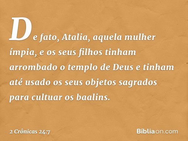 De fato, Atalia, aquela mulher ímpia, e os seus filhos tinham arrombado o templo de Deus e tinham até usado os seus objetos sagrados para cultuar os baalins. --