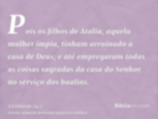 Pois os filhos de Atalia, aquela mulher ímpia, tinham arruinado a casa de Deus; e até empregaram todas as coisas sagradas da casa do Senhor no serviço dos baali