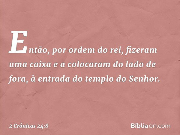 Então, por ordem do rei, fizeram uma caixa e a colocaram do lado de fora, à entrada do tem­plo do Senhor. -- 2 Crônicas 24:8