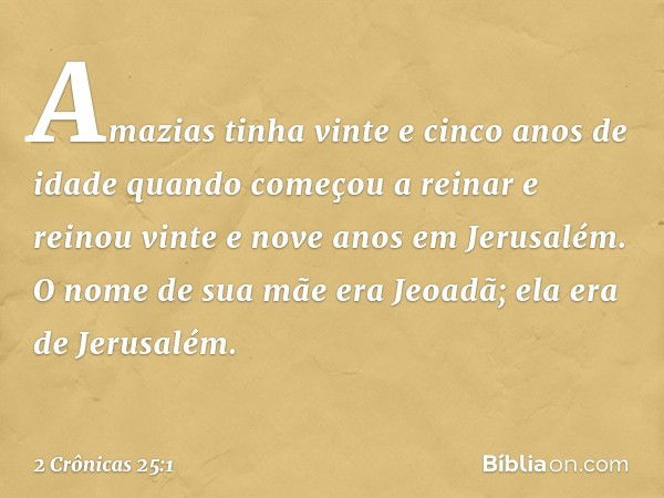 Amazias tinha vinte e cinco anos de idade quando começou a reinar e reinou vinte e nove anos em Jerusalém. O nome de sua mãe era Jeoadã; ela era de Jerusalém. -